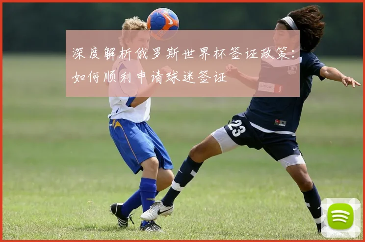 深度解析俄罗斯世界杯签证政策:如何顺利申请球迷签证