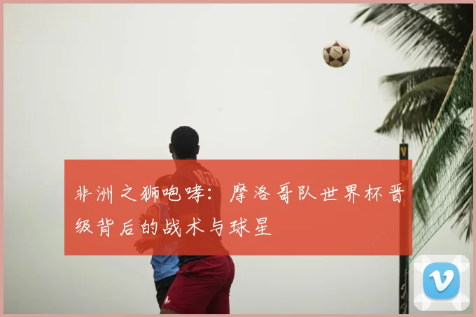 非洲之狮咆哮:摩洛哥队世界杯晋级背后的战术与球星