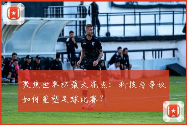 聚焦世界杯最大亮点:科技与争议如何重塑足球比赛?