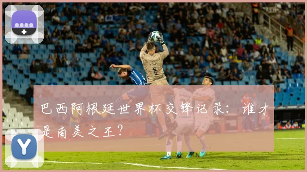 巴西阿根廷世界杯交锋记录：谁才是南美之王？