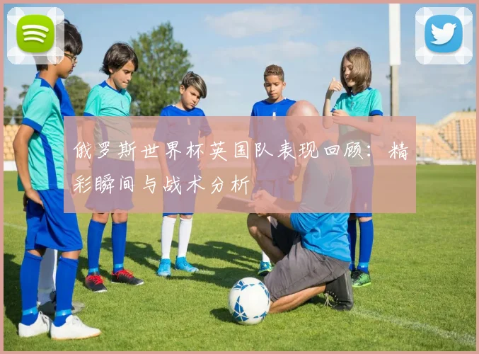 俄罗斯世界杯英国队表现回顾：精彩瞬间与战术分析