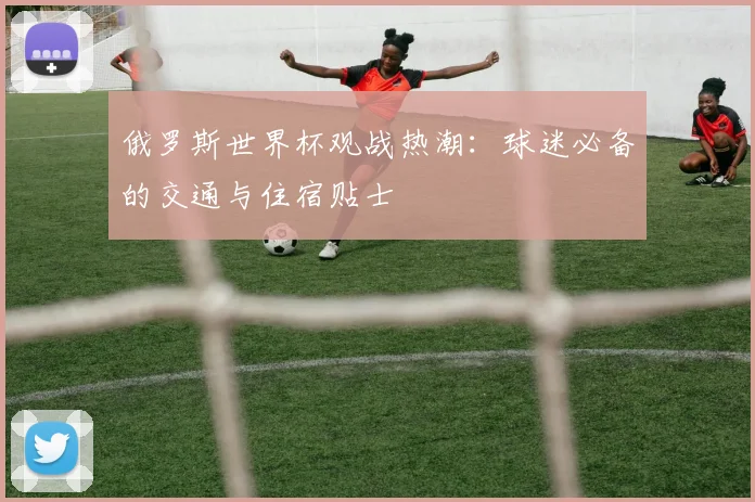 俄罗斯世界杯观战热潮:球迷必备的交通与住宿贴士