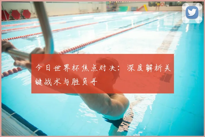 今日世界杯焦点对决：深度解析关键战术与胜负手