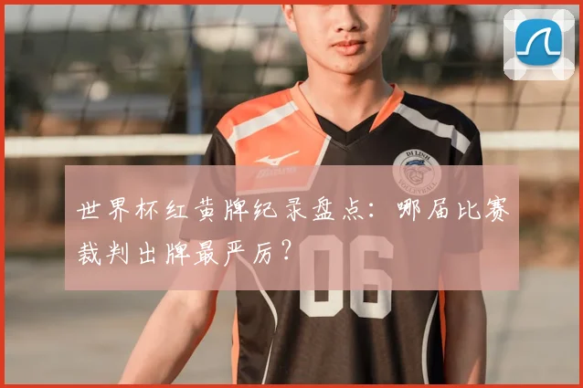 世界杯红黄牌纪录盘点:哪届比赛裁判出牌最严厉?