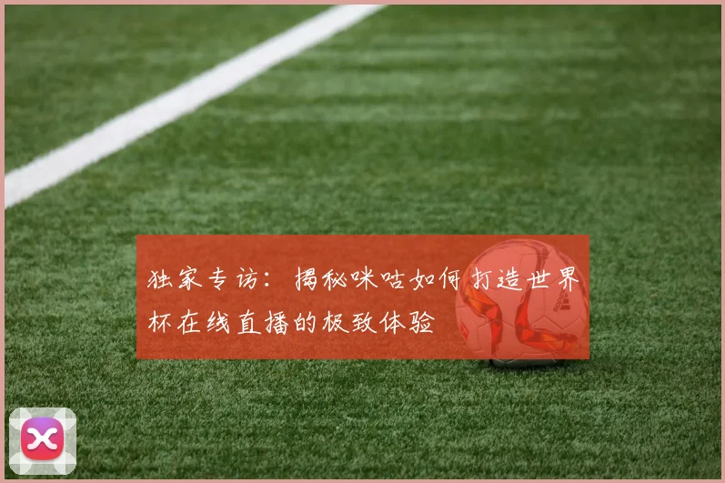 独家专访:揭秘咪咕如何打造世界杯在线直播的极致体验