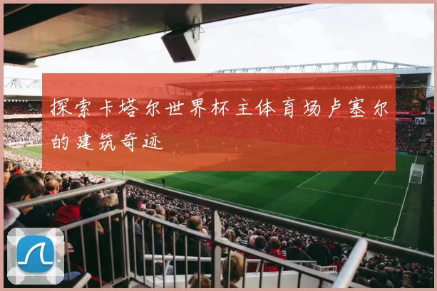 探索卡塔尔世界杯主体育场卢塞尔的建筑奇迹