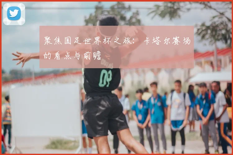 聚焦国足世界杯之旅:卡塔尔赛场的看点与前瞻