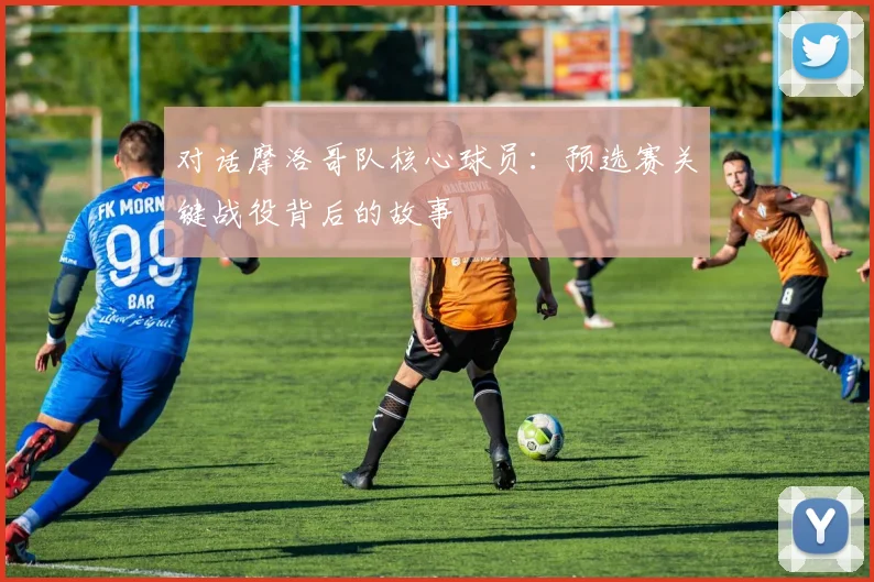 对话摩洛哥队核心球员:预选赛关键战役背后的故事