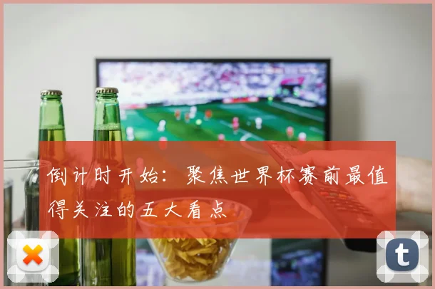 倒计时开始:聚焦世界杯赛前最值得关注的五大看点