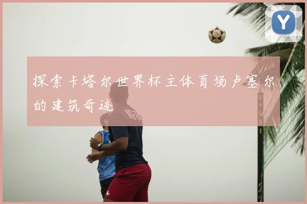 探索卡塔尔世界杯主体育场卢塞尔的建筑奇迹