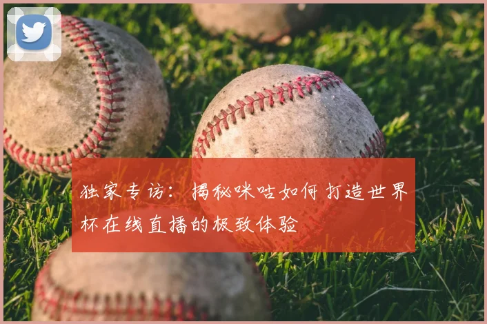 独家专访:揭秘咪咕如何打造世界杯在线直播的极致体验