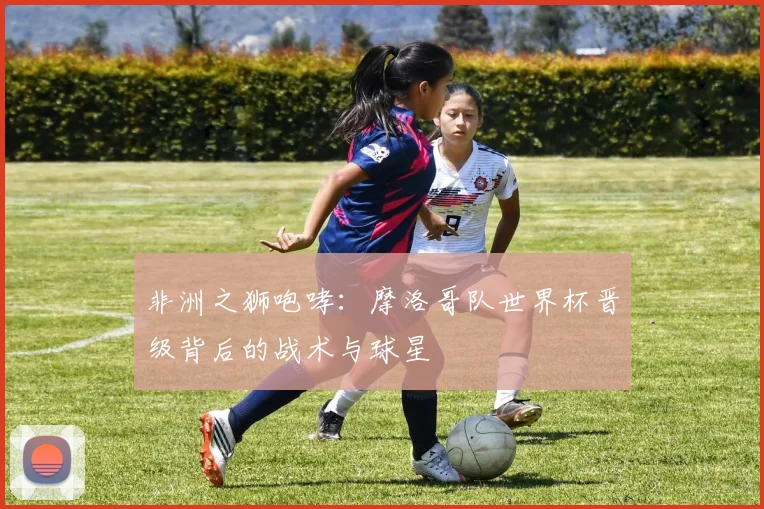 非洲之狮咆哮:摩洛哥队世界杯晋级背后的战术与球星