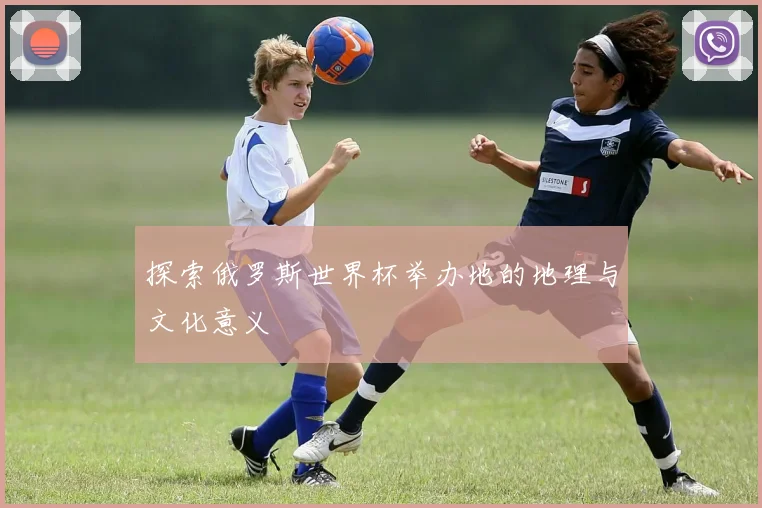 探索俄罗斯世界杯举办地的地理与文化意义