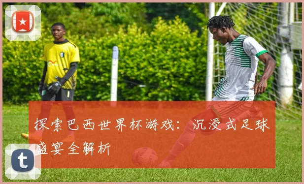 探索巴西世界杯游戏：沉浸式足球盛宴全解析