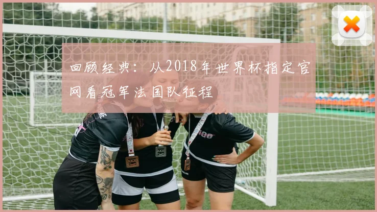 回顾经典：从2018年世界杯指定官网看冠军法国队征程