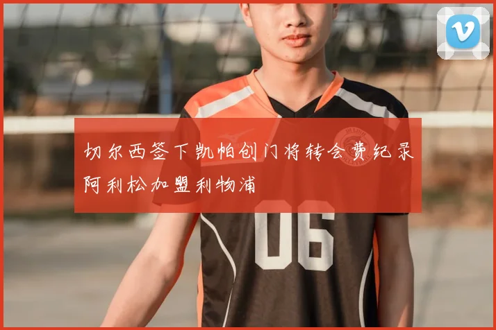 切尔西签下凯帕创门将转会费纪录阿利松加盟利物浦