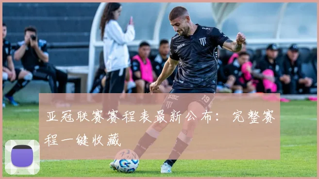 亚冠联赛赛程表最新公布：完整赛程一键收藏