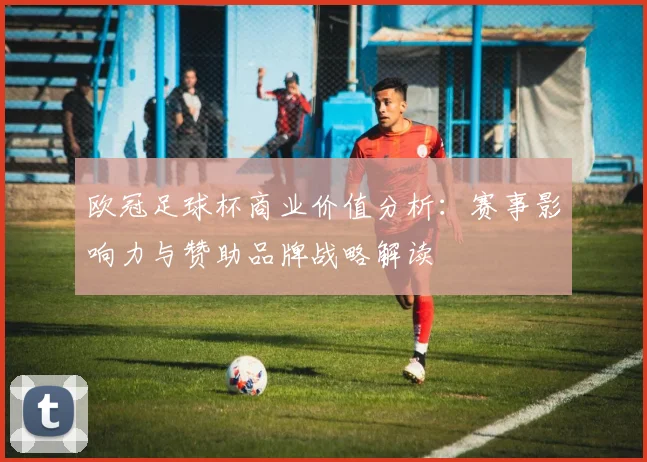 欧冠足球杯商业价值分析：赛事影响力与赞助品牌战略解读