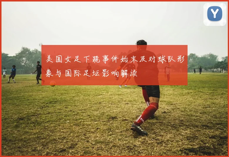 美国女足下跪事件始末及对球队形象与国际足坛影响解读