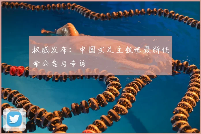 权威发布：中国女足主教练最新任命公告与专访