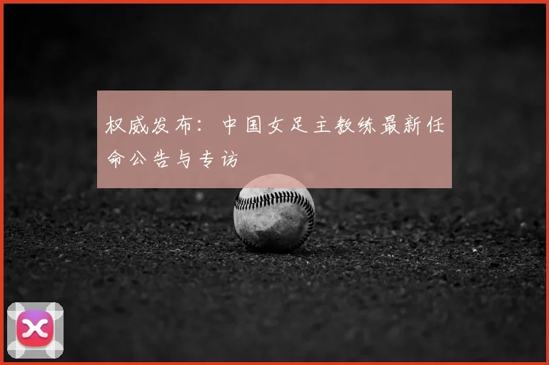权威发布：中国女足主教练最新任命公告与专访