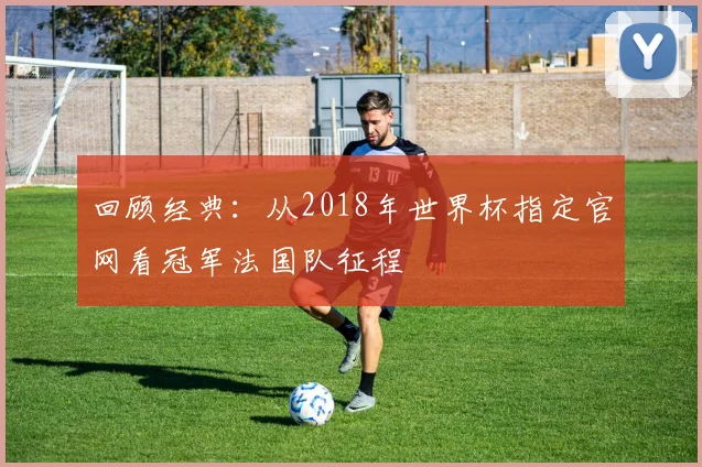 回顾经典：从2018年世界杯指定官网看冠军法国队征程