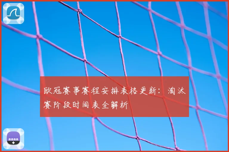 欧冠赛事赛程安排表格更新：淘汰赛阶段时间表全解析