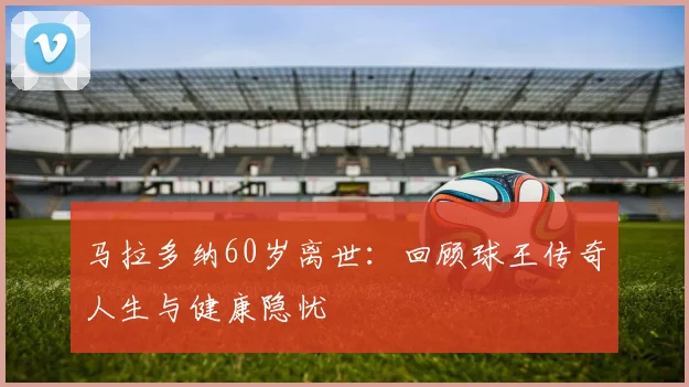马拉多纳60岁离世：回顾球王传奇人生与健康隐忧
