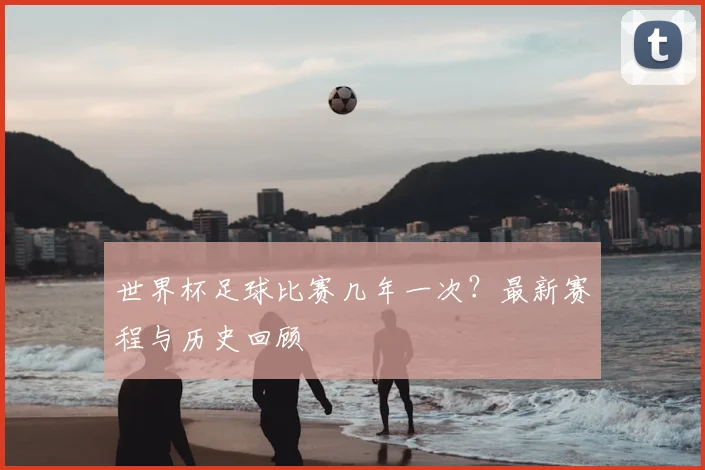 世界杯足球比赛几年一次？最新赛程与历史回顾