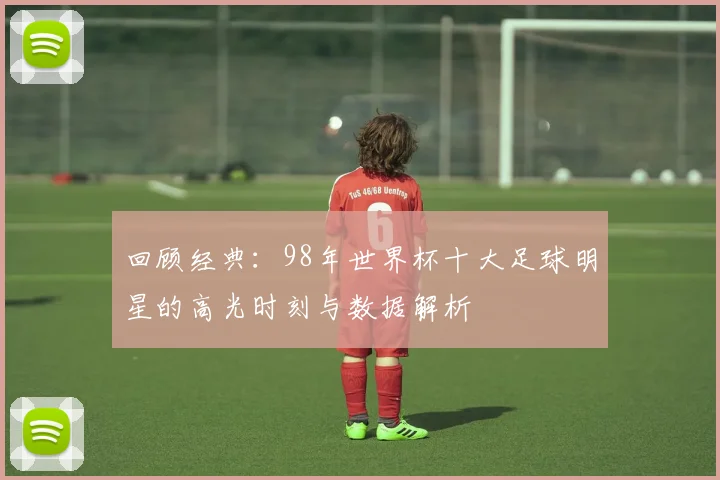 回顾经典：98年世界杯十大足球明星的高光时刻与数据解析