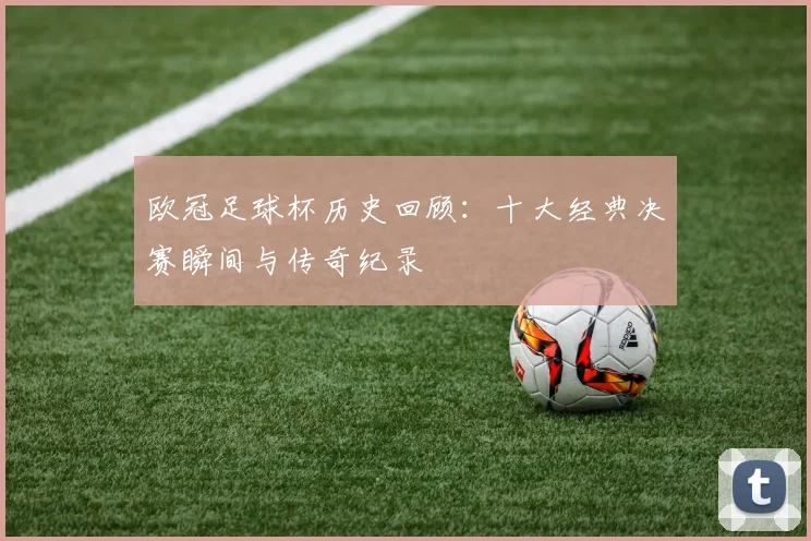 欧冠足球杯历史回顾：十大经典决赛瞬间与传奇纪录