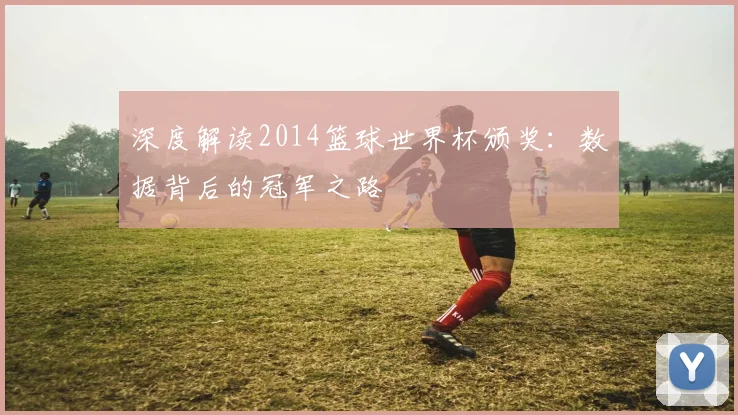 深度解读2014篮球世界杯颁奖：数据背后的冠军之路