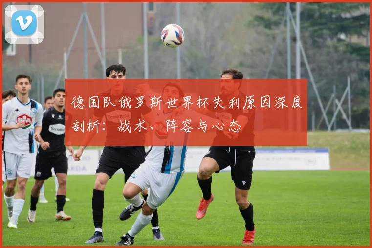 德国队俄罗斯世界杯失利原因深度剖析：战术、阵容与心态