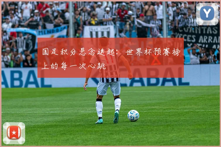 国足积分悬念迭起：世界杯预赛榜上的每一次心跳